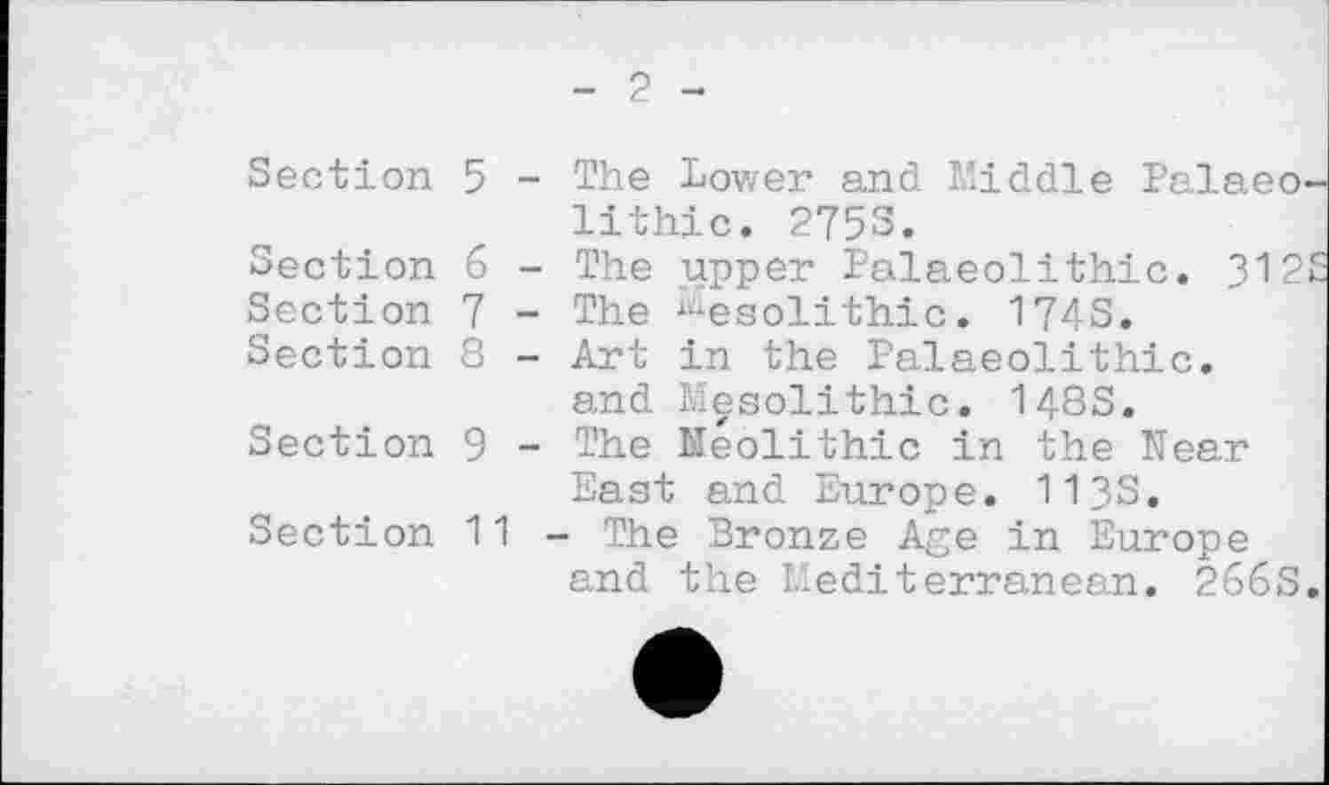 ﻿- 2 -
Section 5 - The Lower and Middle Palaeo lithic. 2753.
Section б - The upper Palaeolithic. 312
Section 7 - The Mesolithic. 174S.
Section 8 - Art in the Palaeolithic, and Mesolithic. 143S.
Section 9 - The Neolithic in the Near East and Europe. 113S.
Section 11 - The Bronze Age in Europe and the Mediterranean. 266S